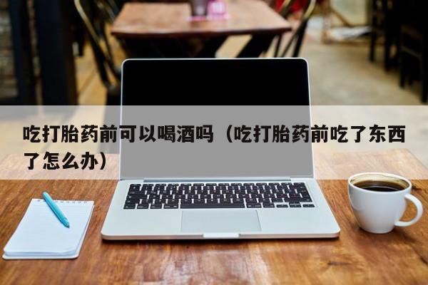 打胎药从哪里购买安全吗吃打胎药前可以喝酒吗（吃打胎药前吃了东西了怎么办）